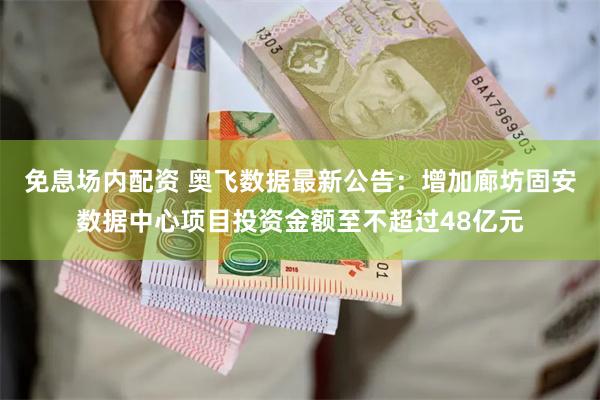 免息场内配资 奥飞数据最新公告：增加廊坊固安数据中心项目投资金额至不超过48亿元