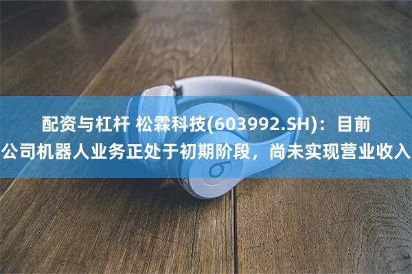 配资与杠杆 松霖科技(603992.SH)：目前公司机器人业务正处于初期阶段，尚未实现营业收入