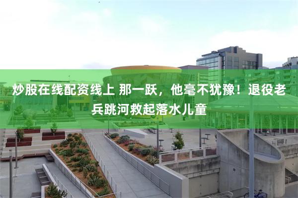 炒股在线配资线上 那一跃，他毫不犹豫！退役老兵跳河救起落水儿童