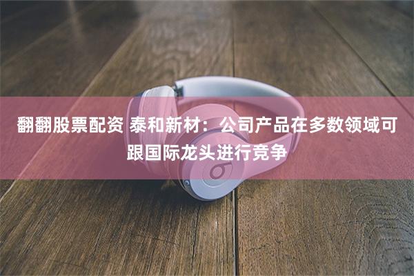 翻翻股票配资 泰和新材：公司产品在多数领域可跟国际龙头进行竞争