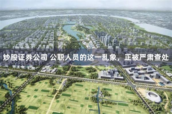 炒股证券公司 公职人员的这一乱象，正被严肃查处