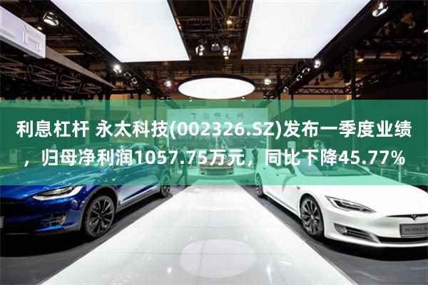利息杠杆 永太科技(002326.SZ)发布一季度业绩，归母净利润1057.75万元，同比下降45.77%