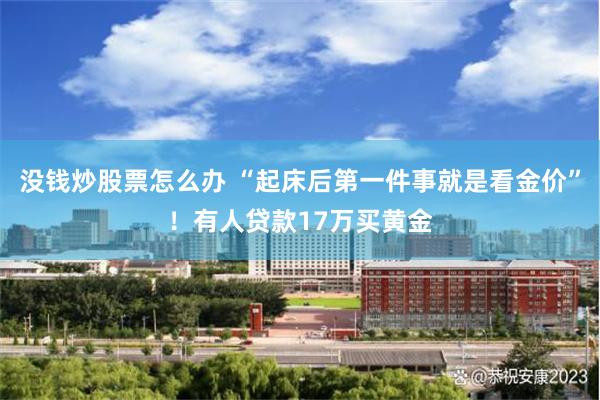 没钱炒股票怎么办 “起床后第一件事就是看金价”！有人贷款17万买黄金