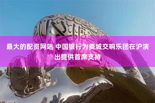 最大的配资网站 中国银行为费城交响乐团在沪演出提供首席支持