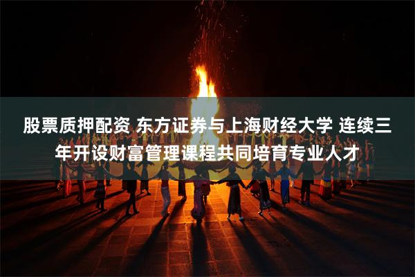 股票质押配资 东方证券与上海财经大学 连续三年开设财富管理课程共同培育专业人才