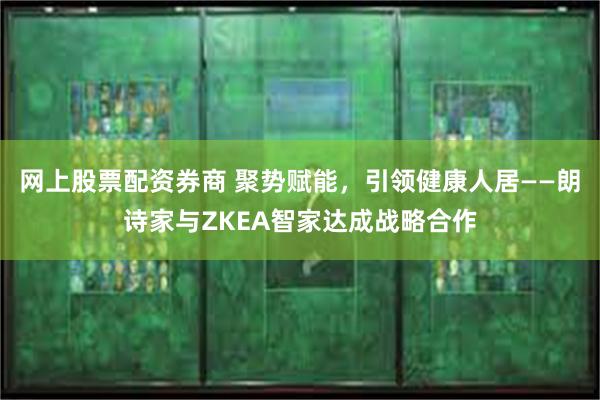 网上股票配资券商 聚势赋能，引领健康人居——朗诗家与ZKEA智家达成战略合作