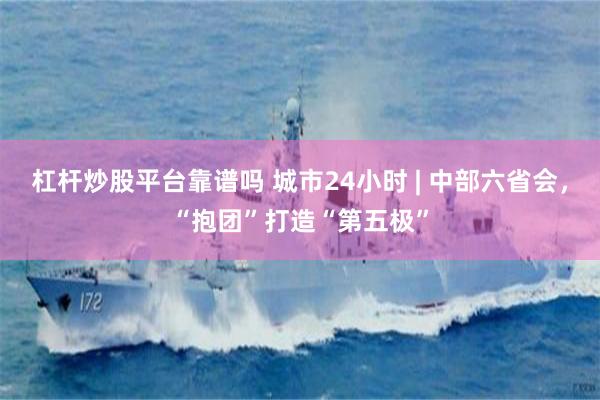 杠杆炒股平台靠谱吗 城市24小时 | 中部六省会，“抱团”打造“第五极”