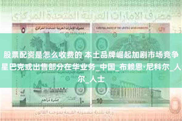 股票配资是怎么收费的 本土品牌崛起加剧市场竞争，星巴克或出售部分在华业务_中国_布赖恩·尼科尔_人士
