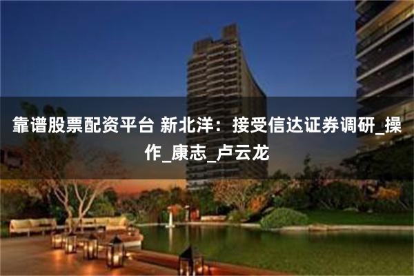 靠谱股票配资平台 新北洋：接受信达证券调研_操作_康志_卢云龙