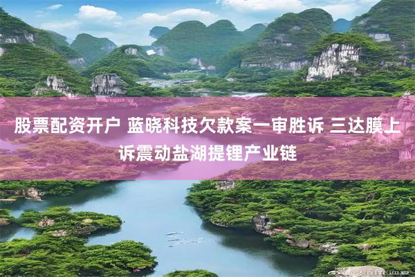 股票配资开户 蓝晓科技欠款案一审胜诉 三达膜上诉震动盐湖提锂产业链