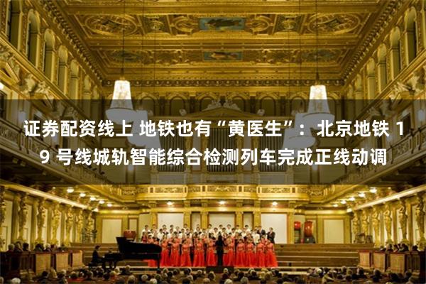 证券配资线上 地铁也有“黄医生”：北京地铁 19 号线城轨智能综合检测列车完成正线动调