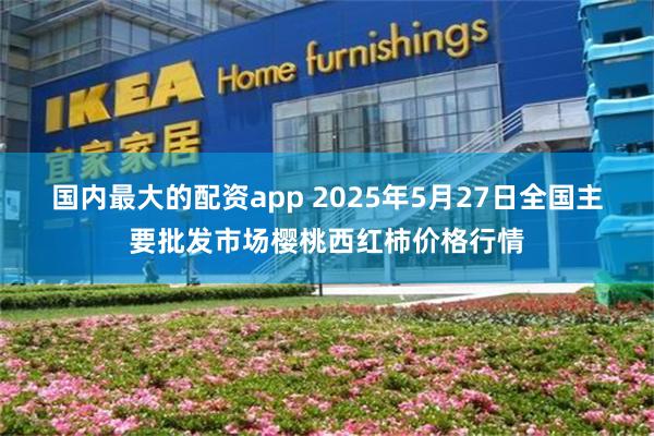 国内最大的配资app 2025年5月27日全国主要批发市场樱桃西红柿价格行情