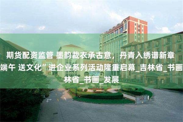 期货配资监管 墨韵裁衣承古意，丹青入绣谱新章 —“迎端午 送文化”进企业系列活动隆重启幕_吉林省_书画_发展