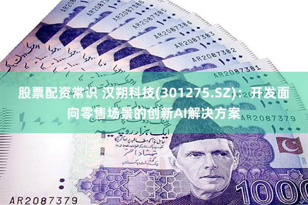 股票配资常识 汉朔科技(301275.SZ)：开发面向零售场景的创新AI解决方案