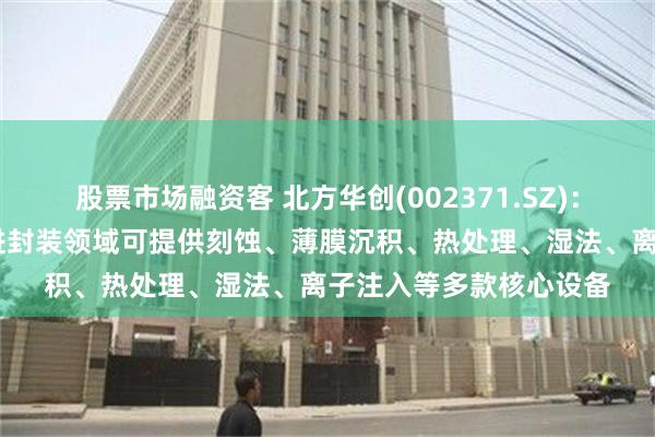 股票市场融资客 北方华创(002371.SZ)：在HBM芯片制造和先进封装领域可提供刻蚀、薄膜沉积、热处理、湿法、离子注入等多款核心设备
