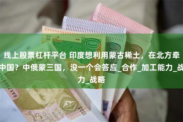 线上股票杠杆平台 印度想利用蒙古稀土，在北方牵制中国？中俄蒙三国，没一个会答应_合作_加工能力_战略