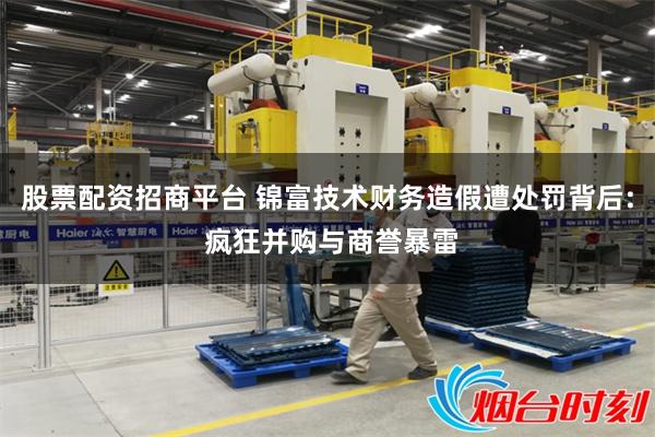 股票配资招商平台 锦富技术财务造假遭处罚背后: 疯狂并购与商誉暴雷