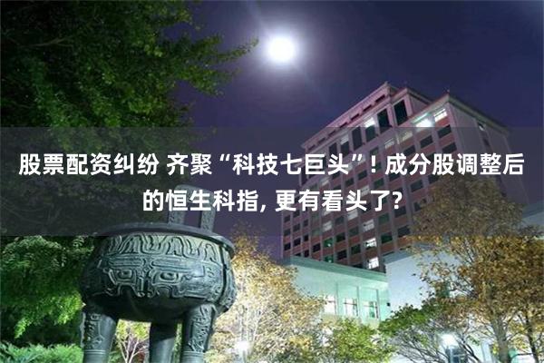 股票配资纠纷 齐聚“科技七巨头”! 成分股调整后的恒生科指, 更有看头了?