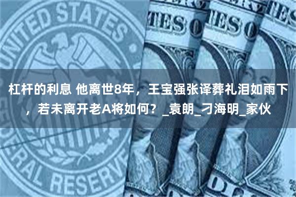 杠杆的利息 他离世8年，王宝强张译葬礼泪如雨下，若未离开老A将如何？_袁朗_刁海明_家伙