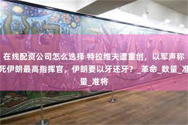 在线配资公司怎么选择 特拉维夫遭重创，以军声称打死伊朗最高指挥官，伊朗要以牙还牙？_革命_数量_准将