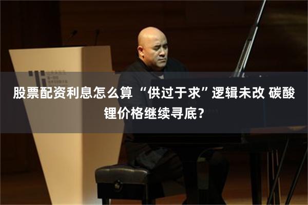 股票配资利息怎么算 “供过于求”逻辑未改 碳酸锂价格继续寻底？