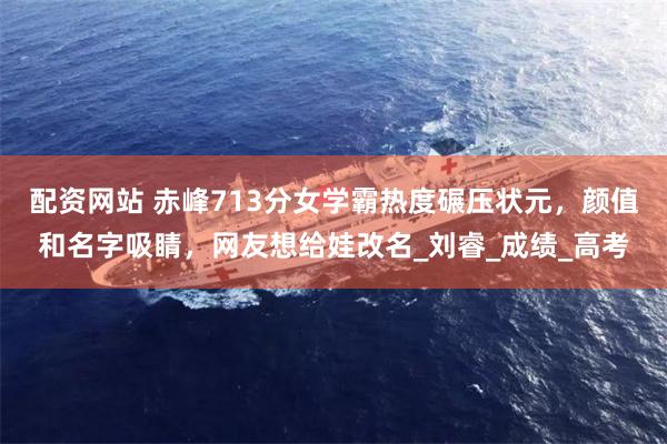 配资网站 赤峰713分女学霸热度碾压状元，颜值和名字吸睛，网友想给娃改名_刘睿_成绩_高考