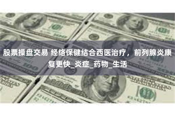 股票操盘交易 经络保健结合西医治疗，前列腺炎康复更快_炎症_药物_生活