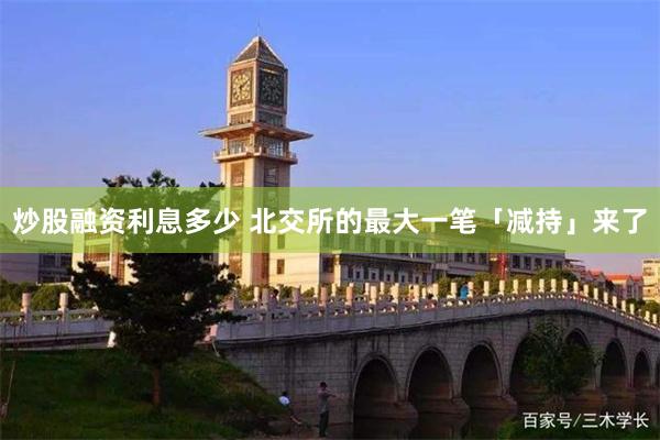 炒股融资利息多少 北交所的最大一笔「减持」来了