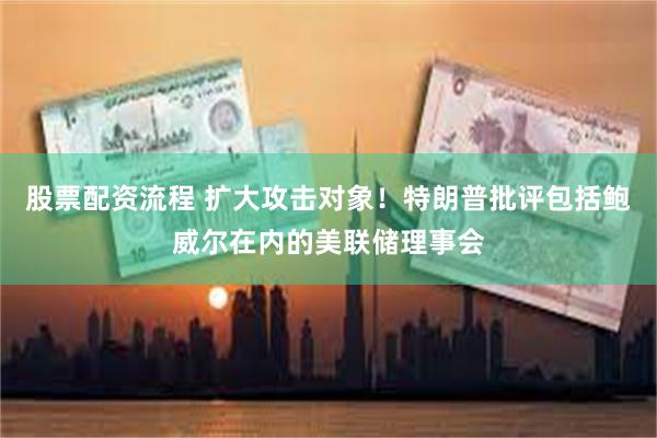 股票配资流程 扩大攻击对象！特朗普批评包括鲍威尔在内的美联储理事会
